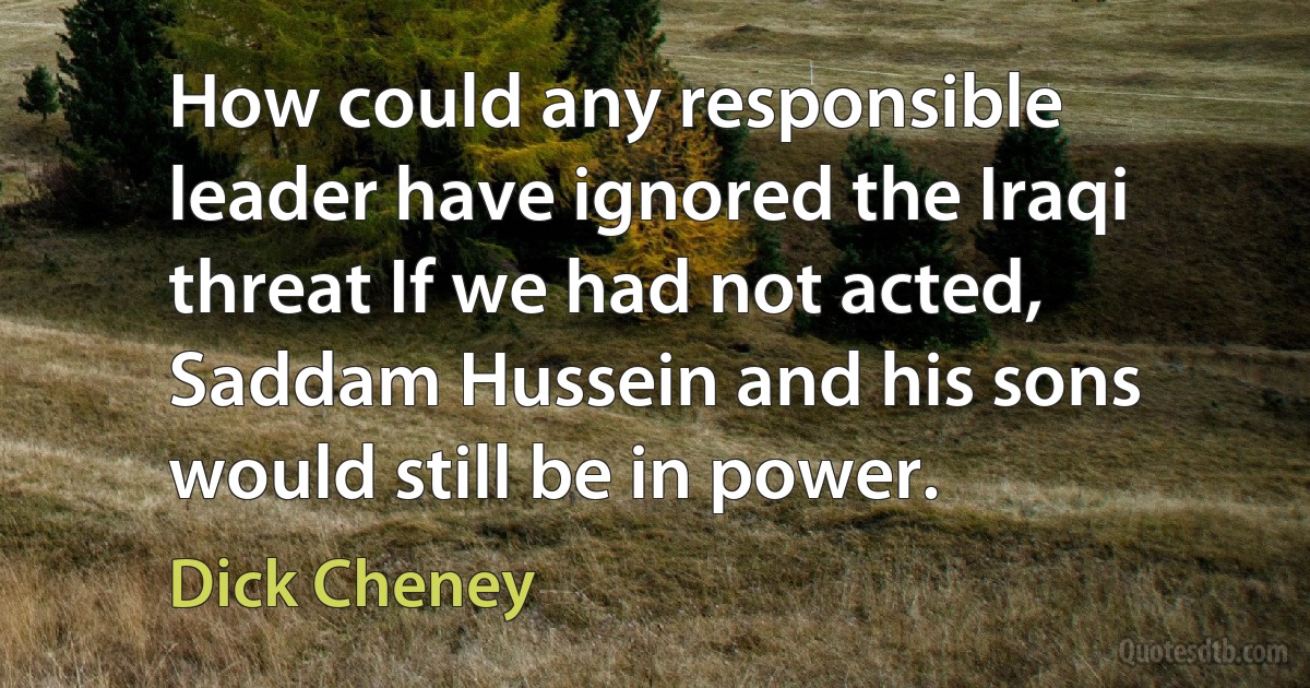 How could any responsible leader have ignored the Iraqi threat If we had not acted, Saddam Hussein and his sons would still be in power. (Dick Cheney)