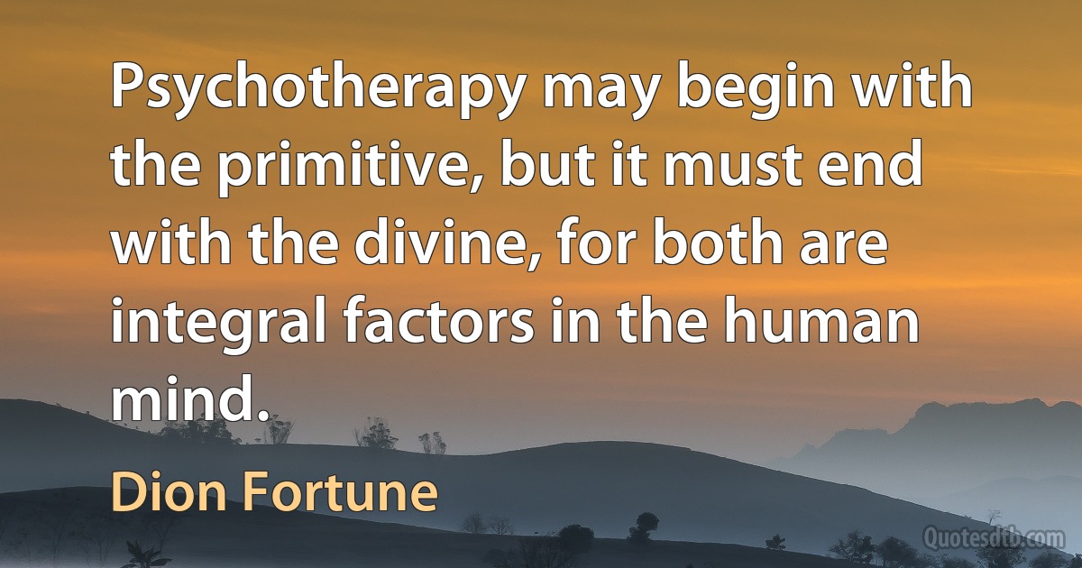 Psychotherapy may begin with the primitive, but it must end with the divine, for both are integral factors in the human mind. (Dion Fortune)