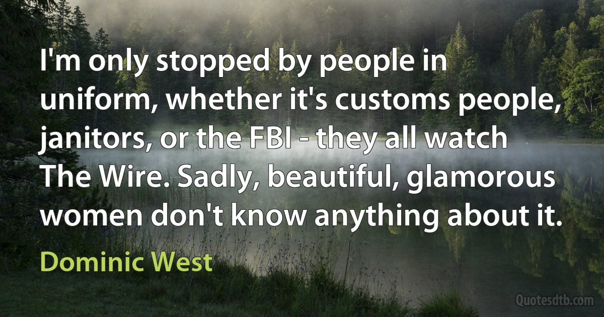 I'm only stopped by people in uniform, whether it's customs people, janitors, or the FBI - they all watch The Wire. Sadly, beautiful, glamorous women don't know anything about it. (Dominic West)