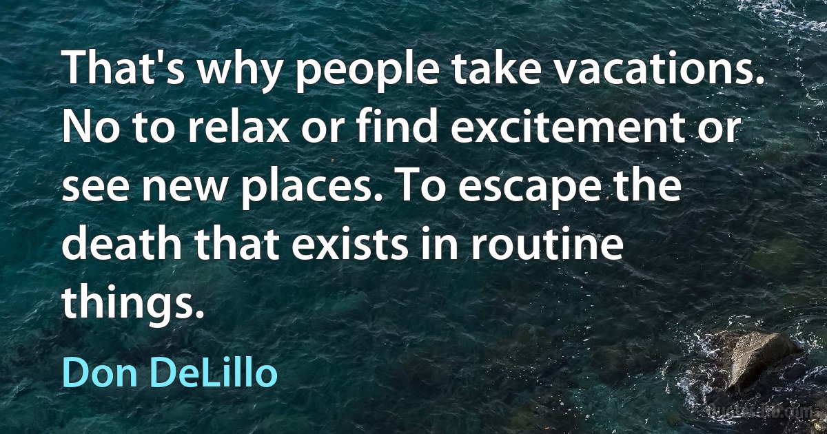 That's why people take vacations. No to relax or find excitement or see new places. To escape the death that exists in routine things. (Don DeLillo)