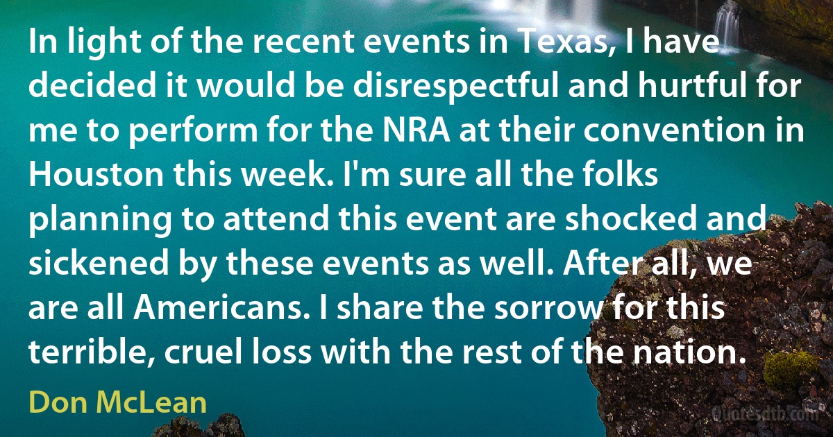 In light of the recent events in Texas, I have decided it would be disrespectful and hurtful for me to perform for the NRA at their convention in Houston this week. I'm sure all the folks planning to attend this event are shocked and sickened by these events as well. After all, we are all Americans. I share the sorrow for this terrible, cruel loss with the rest of the nation. (Don McLean)