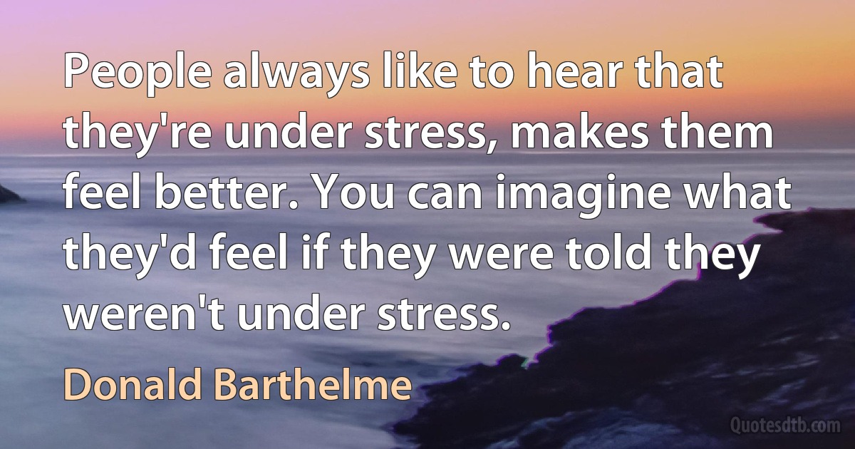 People always like to hear that they're under stress, makes them feel better. You can imagine what they'd feel if they were told they weren't under stress. (Donald Barthelme)