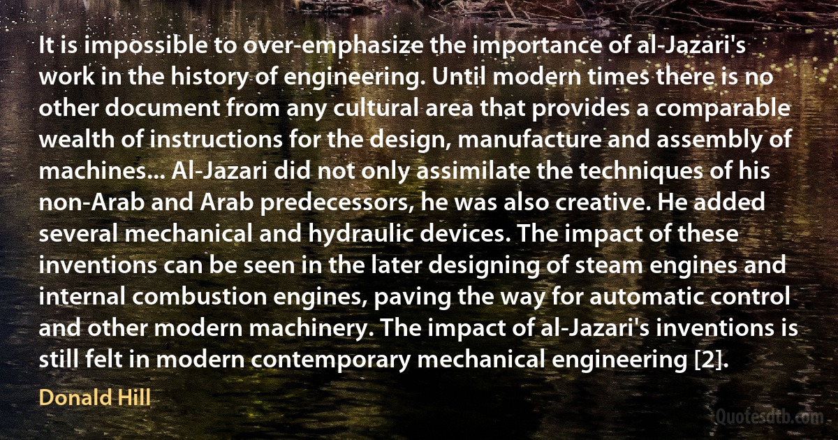 It is impossible to over-emphasize the importance of al-Jazari's work in the history of engineering. Until modern times there is no other document from any cultural area that provides a comparable wealth of instructions for the design, manufacture and assembly of machines... Al-Jazari did not only assimilate the techniques of his non-Arab and Arab predecessors, he was also creative. He added several mechanical and hydraulic devices. The impact of these inventions can be seen in the later designing of steam engines and internal combustion engines, paving the way for automatic control and other modern machinery. The impact of al-Jazari's inventions is still felt in modern contemporary mechanical engineering [2]. (Donald Hill)