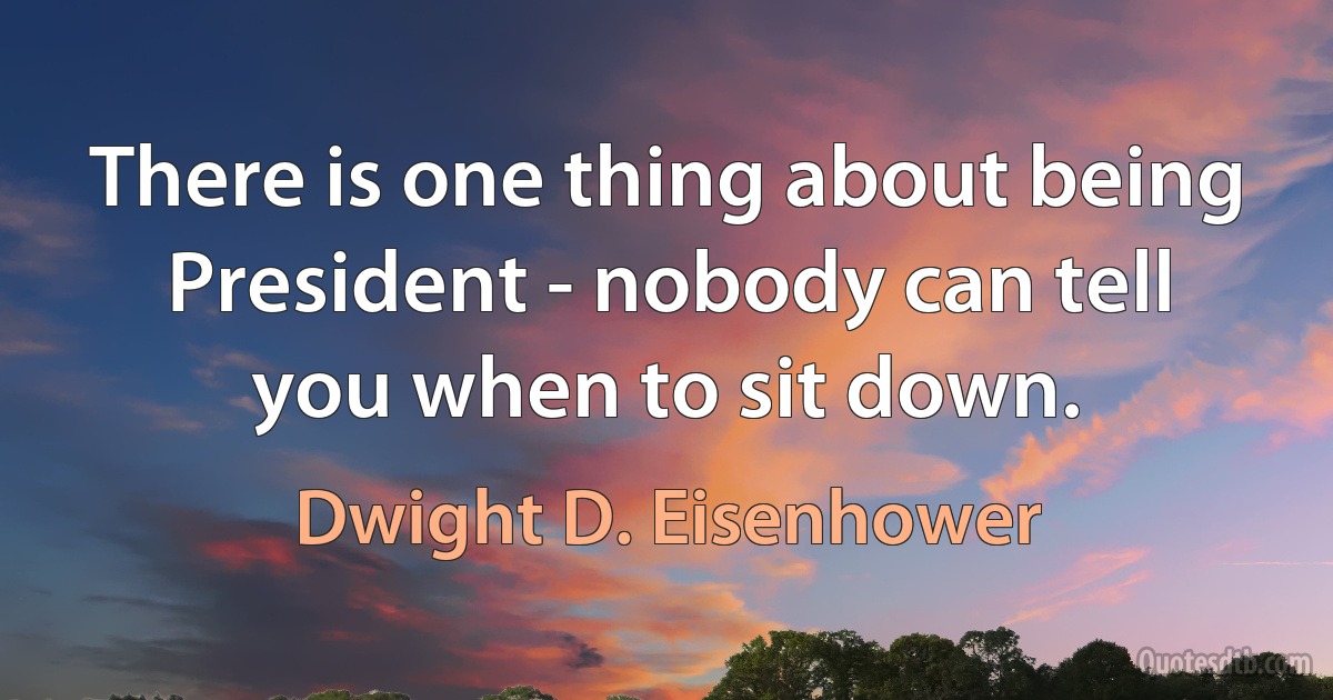 There is one thing about being President - nobody can tell you when to sit down. (Dwight D. Eisenhower)