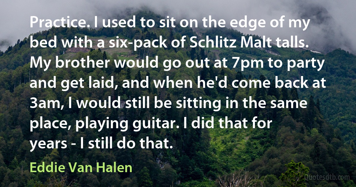 Practice. I used to sit on the edge of my bed with a six-pack of Schlitz Malt talls. My brother would go out at 7pm to party and get laid, and when he'd come back at 3am, I would still be sitting in the same place, playing guitar. I did that for years - I still do that. (Eddie Van Halen)