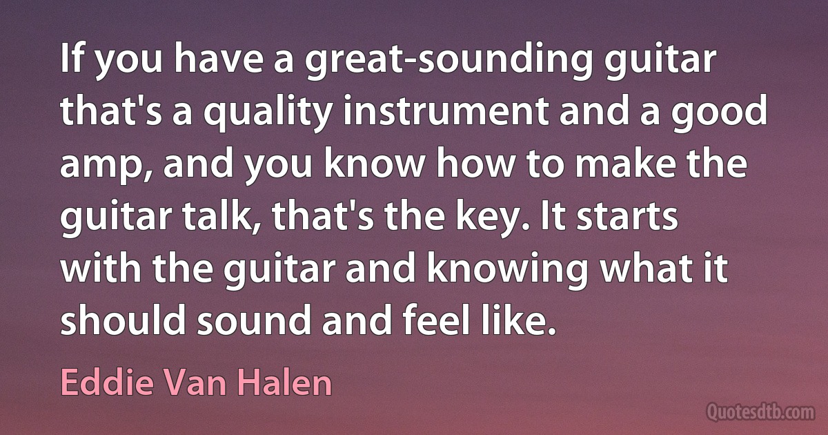 If you have a great-sounding guitar that's a quality instrument and a good amp, and you know how to make the guitar talk, that's the key. It starts with the guitar and knowing what it should sound and feel like. (Eddie Van Halen)