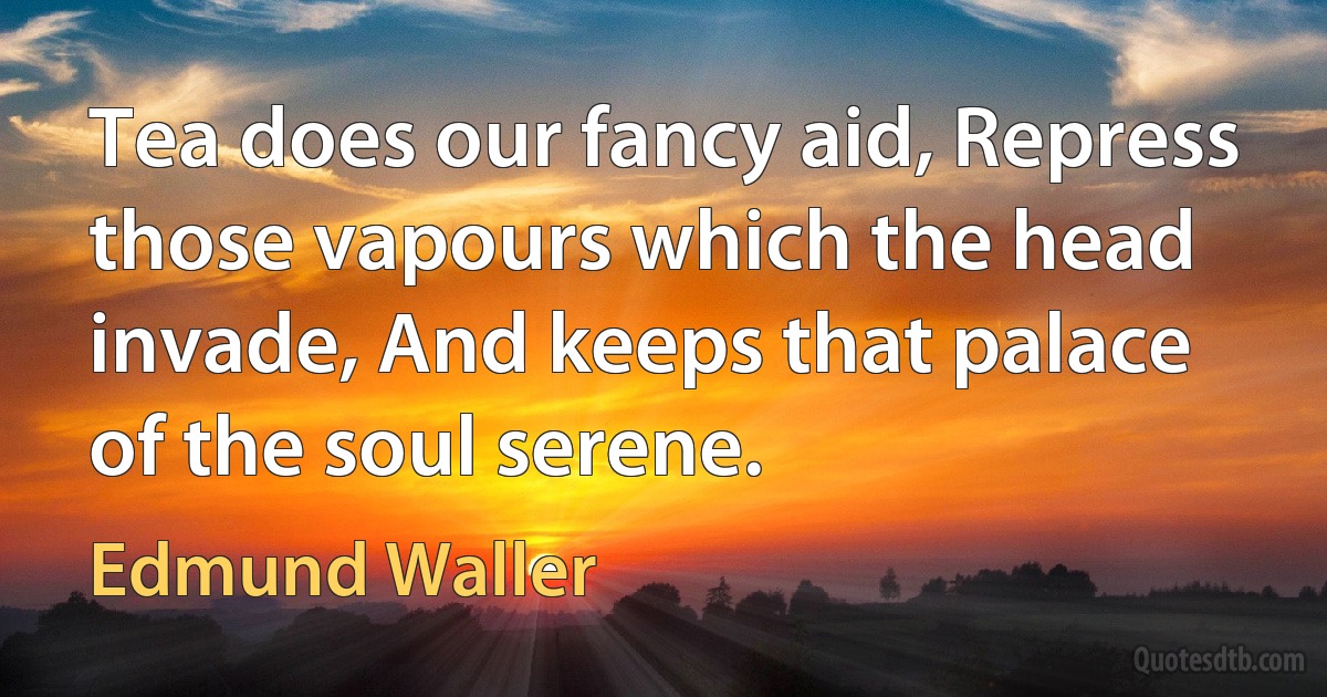 Tea does our fancy aid, Repress those vapours which the head invade, And keeps that palace of the soul serene. (Edmund Waller)