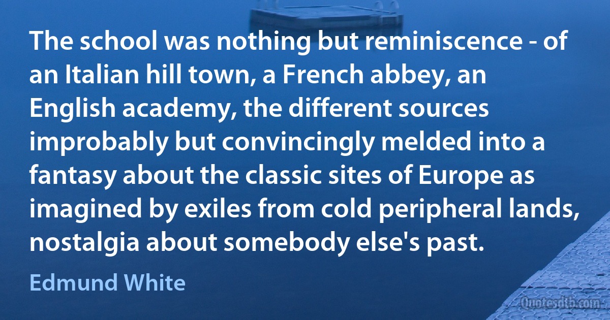 The school was nothing but reminiscence - of an Italian hill town, a French abbey, an English academy, the different sources improbably but convincingly melded into a fantasy about the classic sites of Europe as imagined by exiles from cold peripheral lands, nostalgia about somebody else's past. (Edmund White)