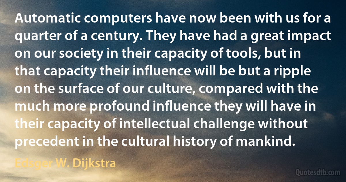 Automatic computers have now been with us for a quarter of a century. They have had a great impact on our society in their capacity of tools, but in that capacity their influence will be but a ripple on the surface of our culture, compared with the much more profound influence they will have in their capacity of intellectual challenge without precedent in the cultural history of mankind. (Edsger W. Dijkstra)