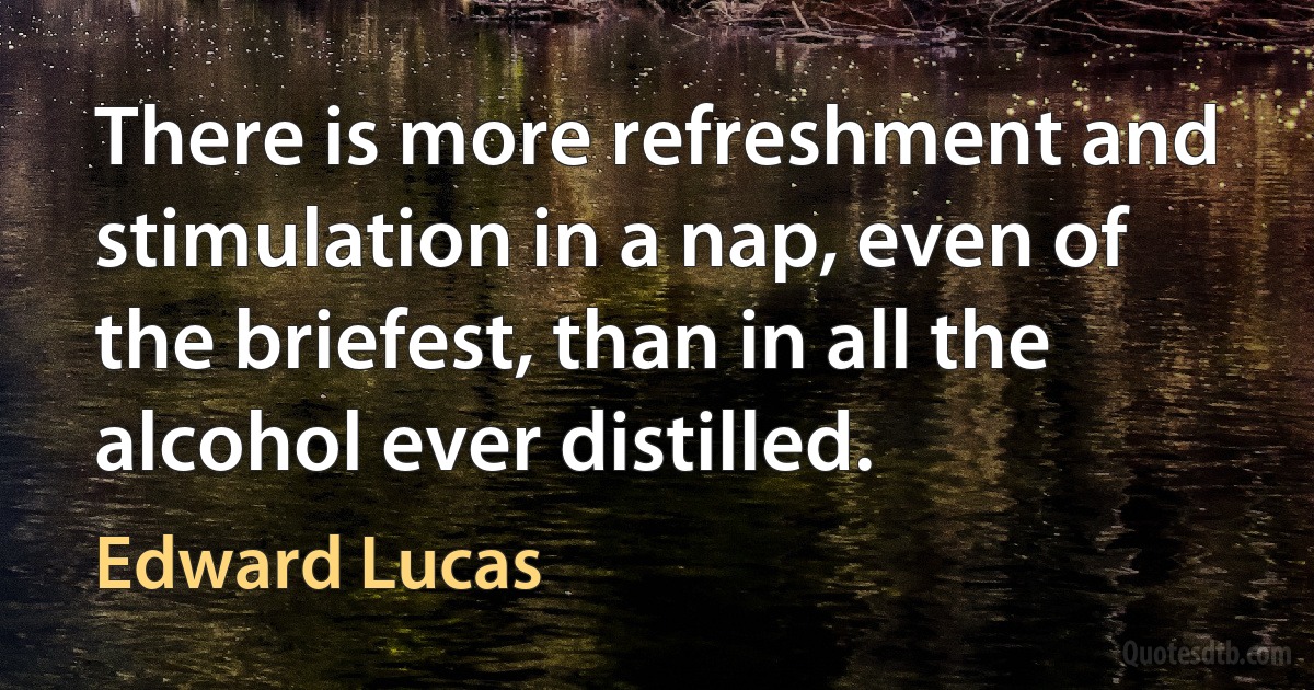 There is more refreshment and stimulation in a nap, even of the briefest, than in all the alcohol ever distilled. (Edward Lucas)