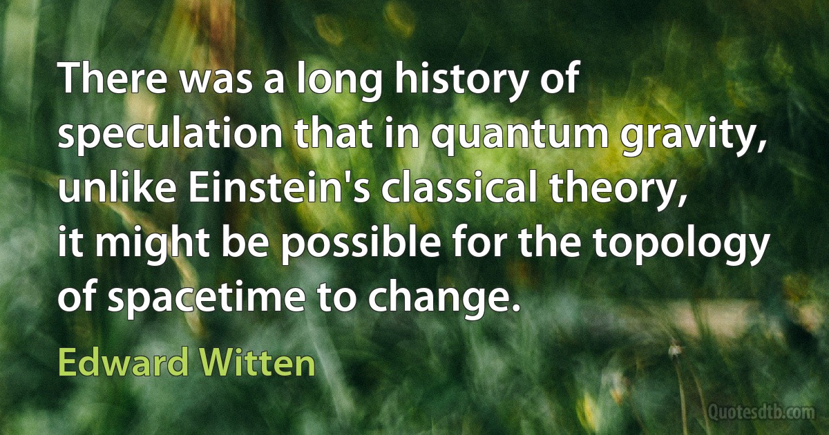 There was a long history of speculation that in quantum gravity, unlike Einstein's classical theory, it might be possible for the topology of spacetime to change. (Edward Witten)