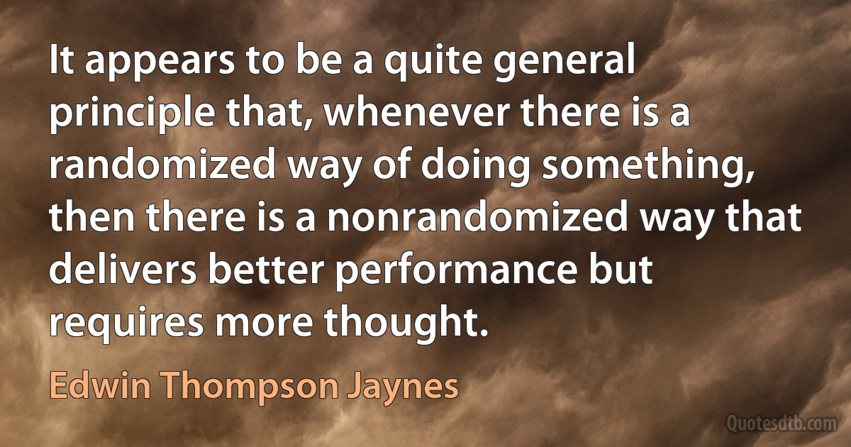 It appears to be a quite general principle that, whenever there is a randomized way of doing something, then there is a nonrandomized way that delivers better performance but requires more thought. (Edwin Thompson Jaynes)