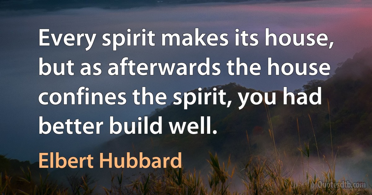 Every spirit makes its house, but as afterwards the house confines the spirit, you had better build well. (Elbert Hubbard)