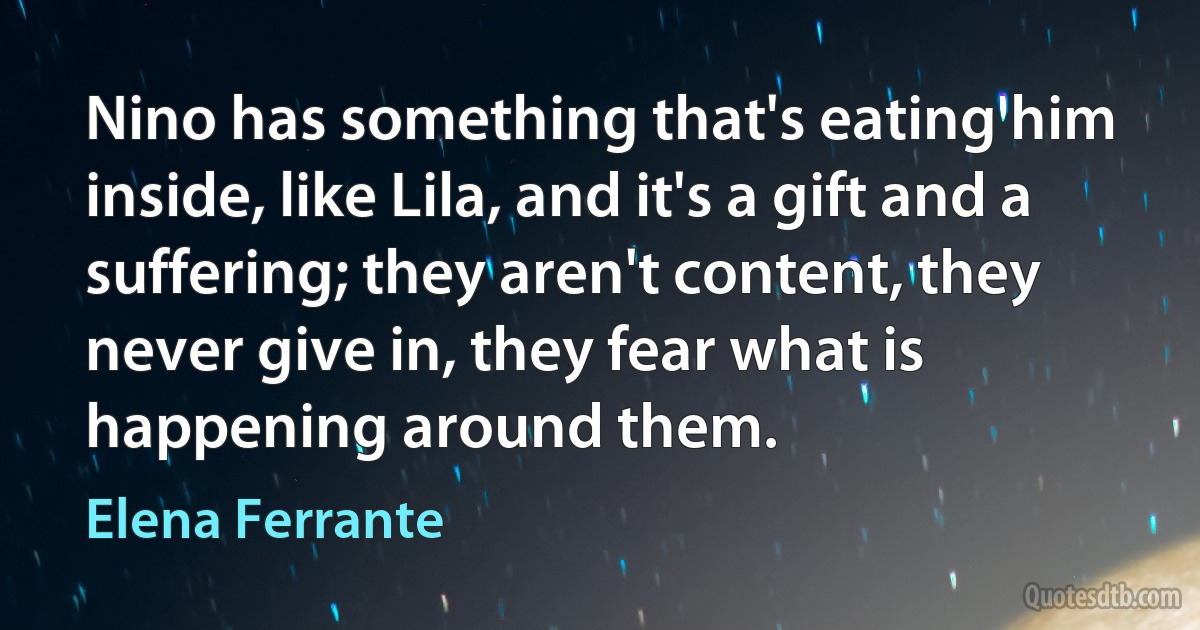 Nino has something that's eating him inside, like Lila, and it's a gift and a suffering; they aren't content, they never give in, they fear what is happening around them. (Elena Ferrante)