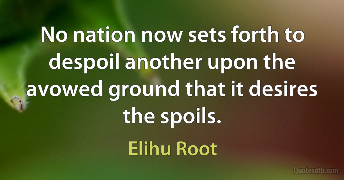 No nation now sets forth to despoil another upon the avowed ground that it desires the spoils. (Elihu Root)