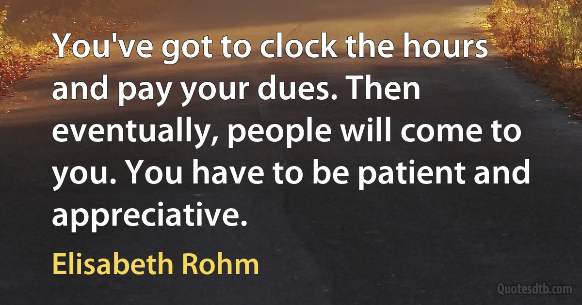 You've got to clock the hours and pay your dues. Then eventually, people will come to you. You have to be patient and appreciative. (Elisabeth Rohm)