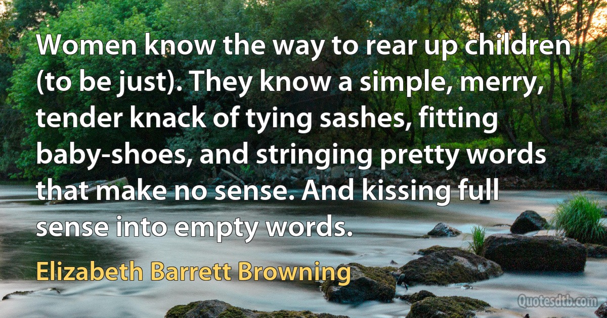 Women know the way to rear up children (to be just). They know a simple, merry, tender knack of tying sashes, fitting baby-shoes, and stringing pretty words that make no sense. And kissing full sense into empty words. (Elizabeth Barrett Browning)