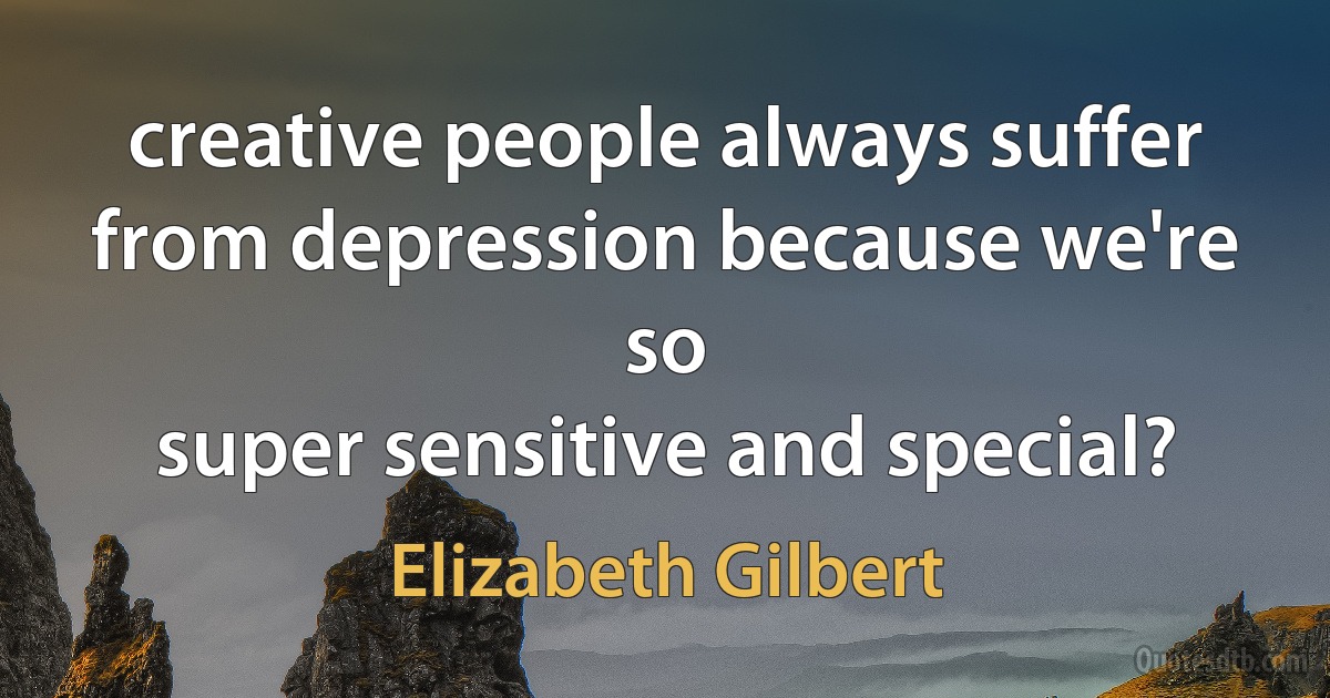 creative people always suffer from depression because we're so
super sensitive and special? (Elizabeth Gilbert)