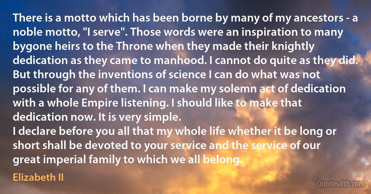 There is a motto which has been borne by many of my ancestors - a noble motto, "I serve". Those words were an inspiration to many bygone heirs to the Throne when they made their knightly dedication as they came to manhood. I cannot do quite as they did.
But through the inventions of science I can do what was not possible for any of them. I can make my solemn act of dedication with a whole Empire listening. I should like to make that dedication now. It is very simple.
I declare before you all that my whole life whether it be long or short shall be devoted to your service and the service of our great imperial family to which we all belong. (Elizabeth II)