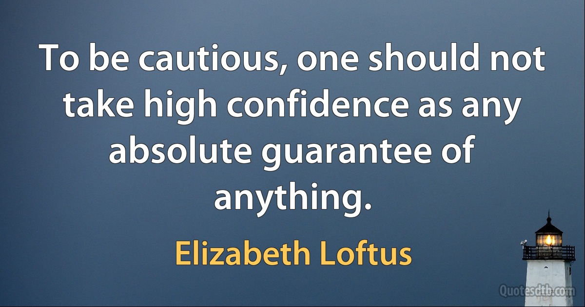 To be cautious, one should not take high confidence as any absolute guarantee of anything. (Elizabeth Loftus)