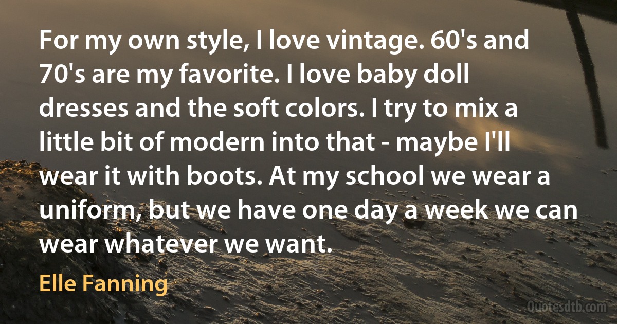 For my own style, I love vintage. 60's and 70's are my favorite. I love baby doll dresses and the soft colors. I try to mix a little bit of modern into that - maybe I'll wear it with boots. At my school we wear a uniform, but we have one day a week we can wear whatever we want. (Elle Fanning)