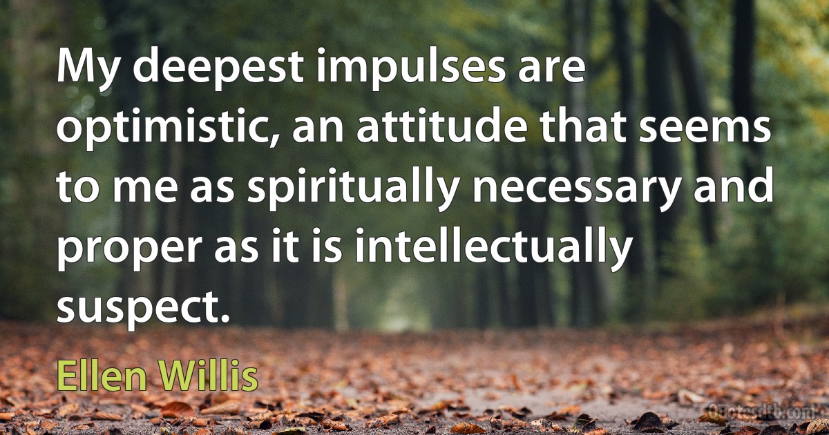 My deepest impulses are optimistic, an attitude that seems to me as spiritually necessary and proper as it is intellectually suspect. (Ellen Willis)