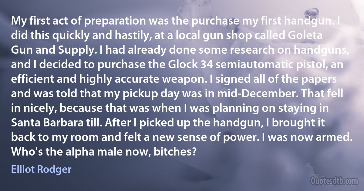 My first act of preparation was the purchase my first handgun. I did this quickly and hastily, at a local gun shop called Goleta Gun and Supply. I had already done some research on handguns, and I decided to purchase the Glock 34 semiautomatic pistol, an efficient and highly accurate weapon. I signed all of the papers and was told that my pickup day was in mid-December. That fell in nicely, because that was when I was planning on staying in Santa Barbara till. After I picked up the handgun, I brought it back to my room and felt a new sense of power. I was now armed. Who's the alpha male now, bitches? (Elliot Rodger)