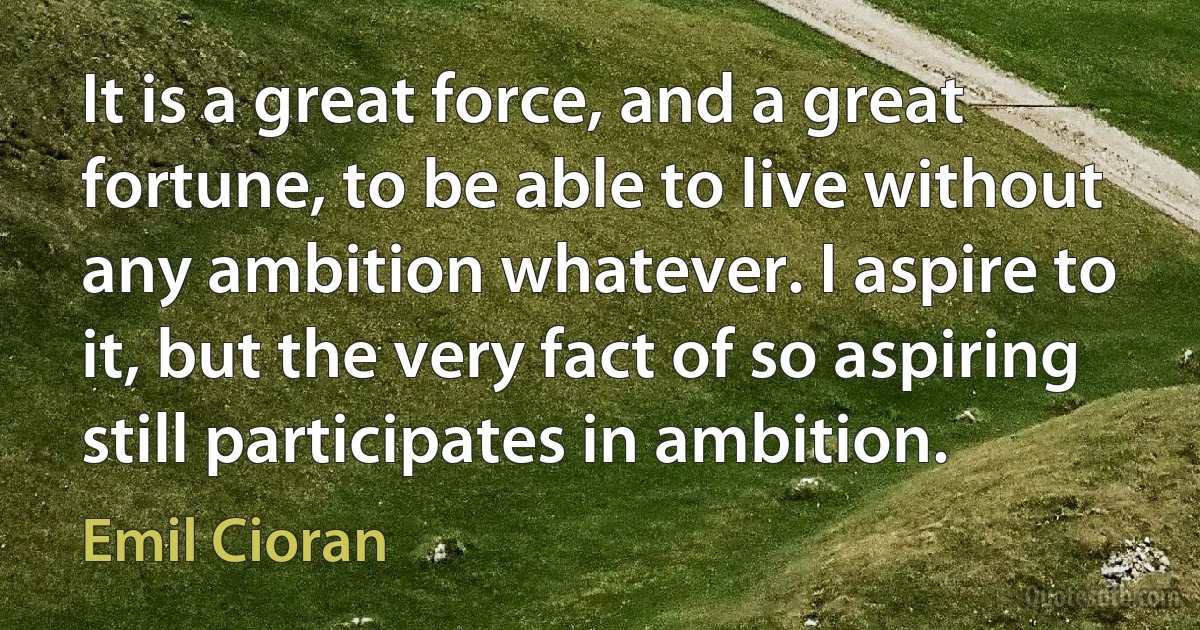 It is a great force, and a great fortune, to be able to live without any ambition whatever. I aspire to it, but the very fact of so aspiring still participates in ambition. (Emil Cioran)