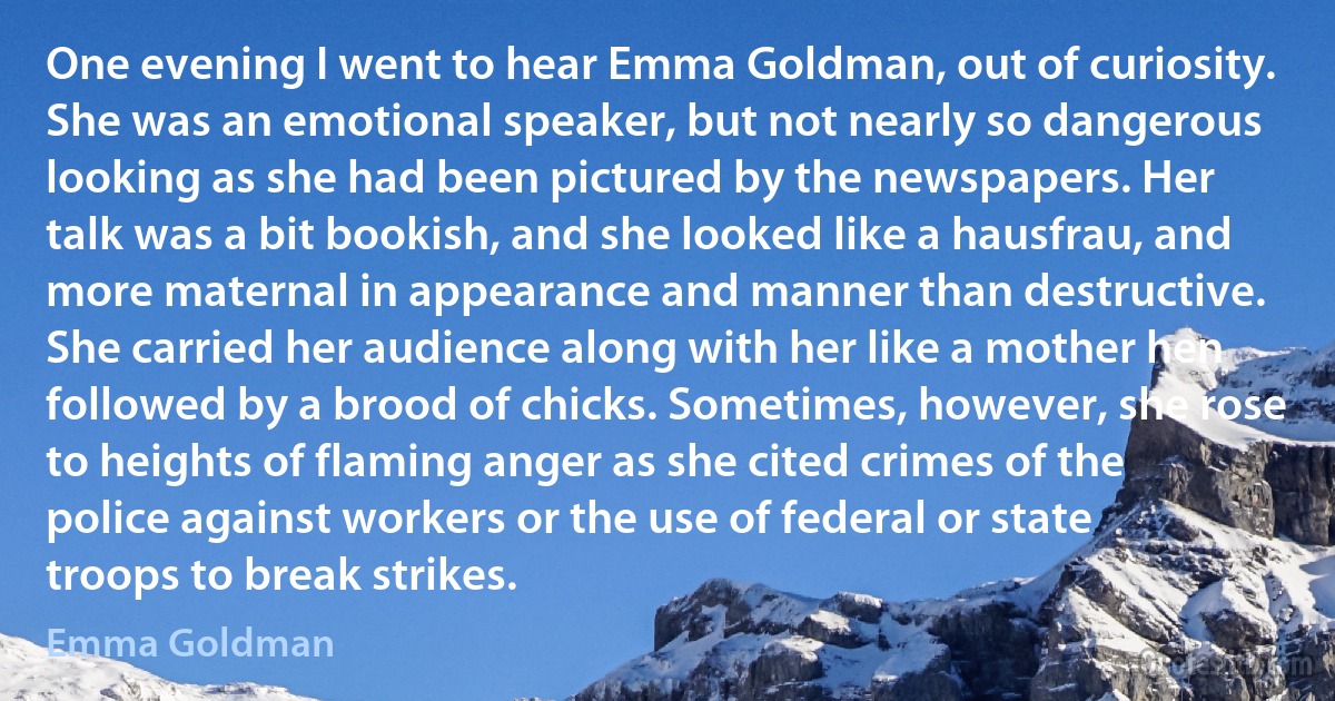 One evening I went to hear Emma Goldman, out of curiosity. She was an emotional speaker, but not nearly so dangerous looking as she had been pictured by the newspapers. Her talk was a bit bookish, and she looked like a hausfrau, and more maternal in appearance and manner than destructive. She carried her audience along with her like a mother hen followed by a brood of chicks. Sometimes, however, she rose to heights of flaming anger as she cited crimes of the police against workers or the use of federal or state troops to break strikes. (Emma Goldman)