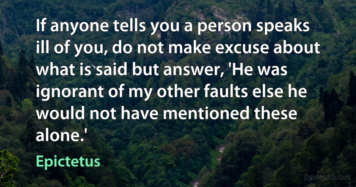 If anyone tells you a person speaks ill of you, do not make excuse about what is said but answer, 'He was ignorant of my other faults else he would not have mentioned these alone.' (Epictetus)