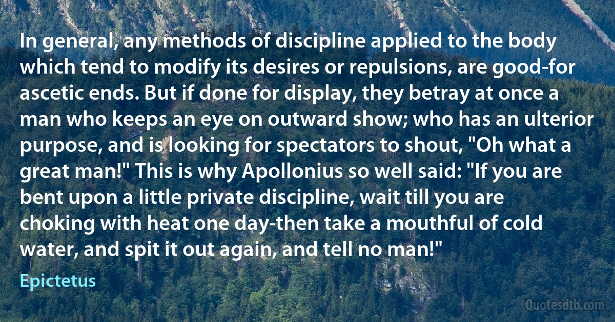 In general, any methods of discipline applied to the body which tend to modify its desires or repulsions, are good-for ascetic ends. But if done for display, they betray at once a man who keeps an eye on outward show; who has an ulterior purpose, and is looking for spectators to shout, "Oh what a great man!" This is why Apollonius so well said: "If you are bent upon a little private discipline, wait till you are choking with heat one day-then take a mouthful of cold water, and spit it out again, and tell no man!" (Epictetus)