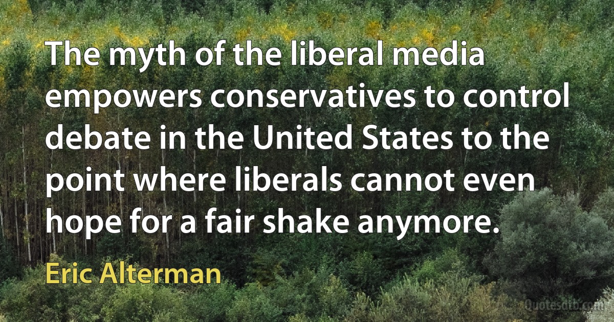 The myth of the liberal media empowers conservatives to control debate in the United States to the point where liberals cannot even hope for a fair shake anymore. (Eric Alterman)