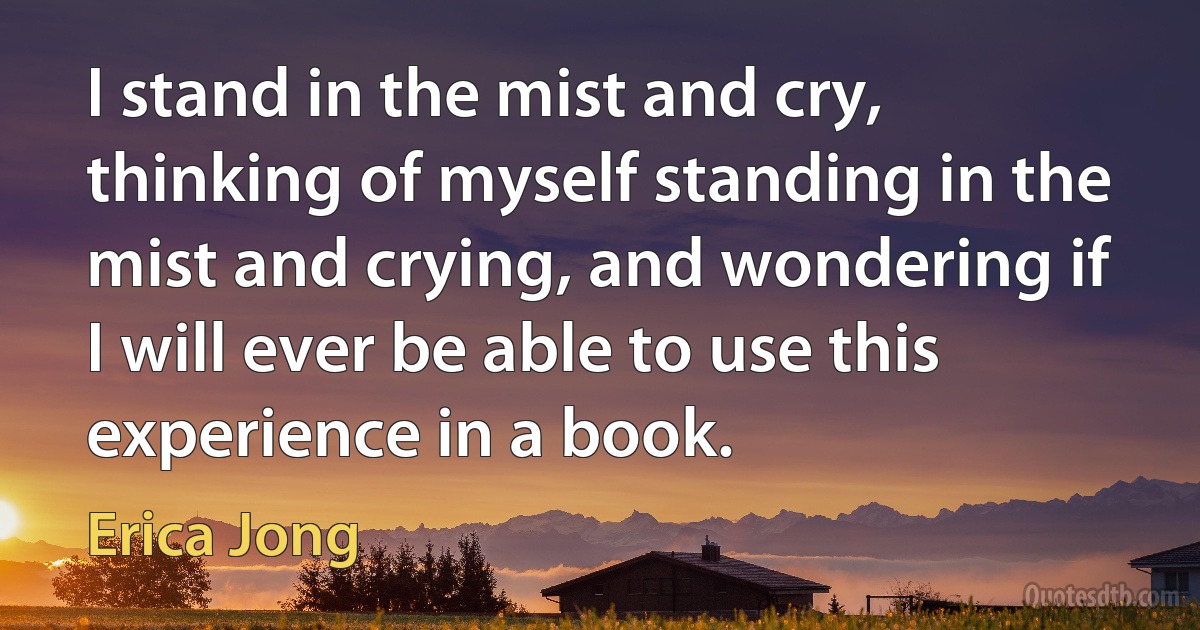 I stand in the mist and cry, thinking of myself standing in the mist and crying, and wondering if I will ever be able to use this experience in a book. (Erica Jong)