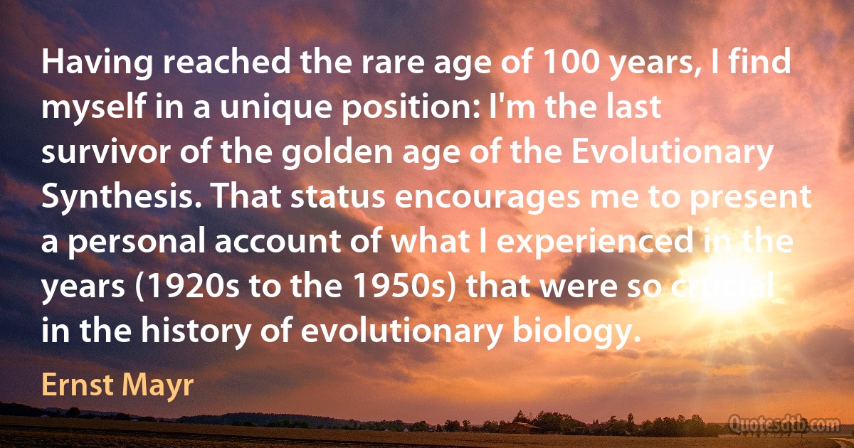 Having reached the rare age of 100 years, I find myself in a unique position: I'm the last survivor of the golden age of the Evolutionary Synthesis. That status encourages me to present a personal account of what I experienced in the years (1920s to the 1950s) that were so crucial in the history of evolutionary biology. (Ernst Mayr)