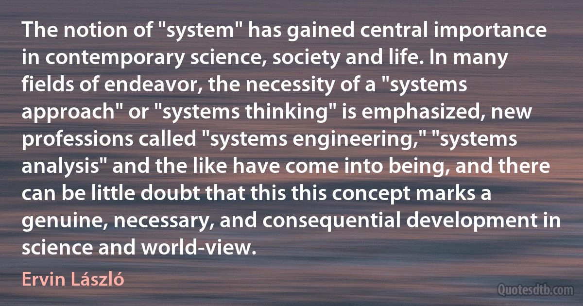 The notion of "system" has gained central importance in contemporary science, society and life. In many fields of endeavor, the necessity of a "systems approach" or "systems thinking" is emphasized, new professions called "systems engineering," "systems analysis" and the like have come into being, and there can be little doubt that this this concept marks a genuine, necessary, and consequential development in science and world-view. (Ervin László)