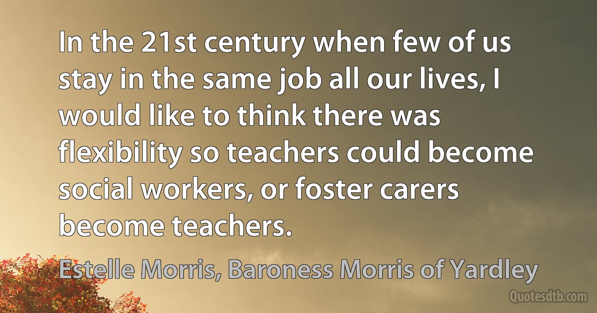 In the 21st century when few of us stay in the same job all our lives, I would like to think there was flexibility so teachers could become social workers, or foster carers become teachers. (Estelle Morris, Baroness Morris of Yardley)