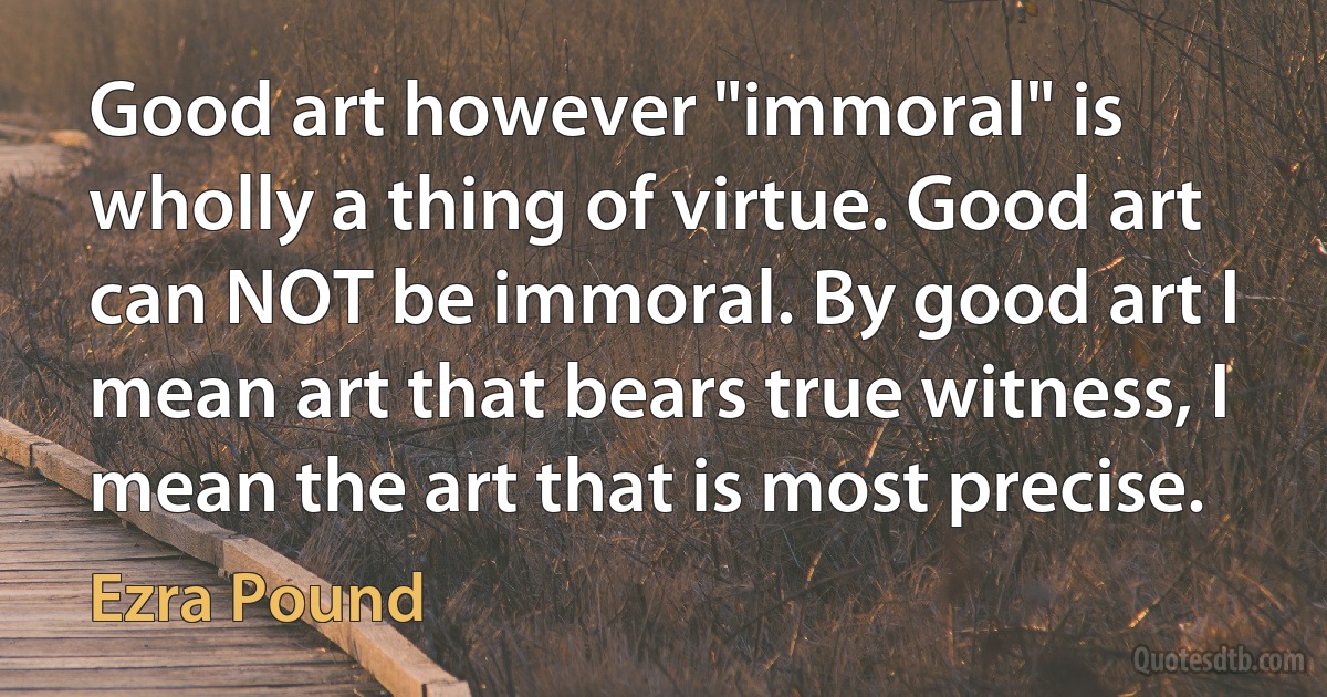 Good art however "immoral" is wholly a thing of virtue. Good art can NOT be immoral. By good art I mean art that bears true witness, I mean the art that is most precise. (Ezra Pound)