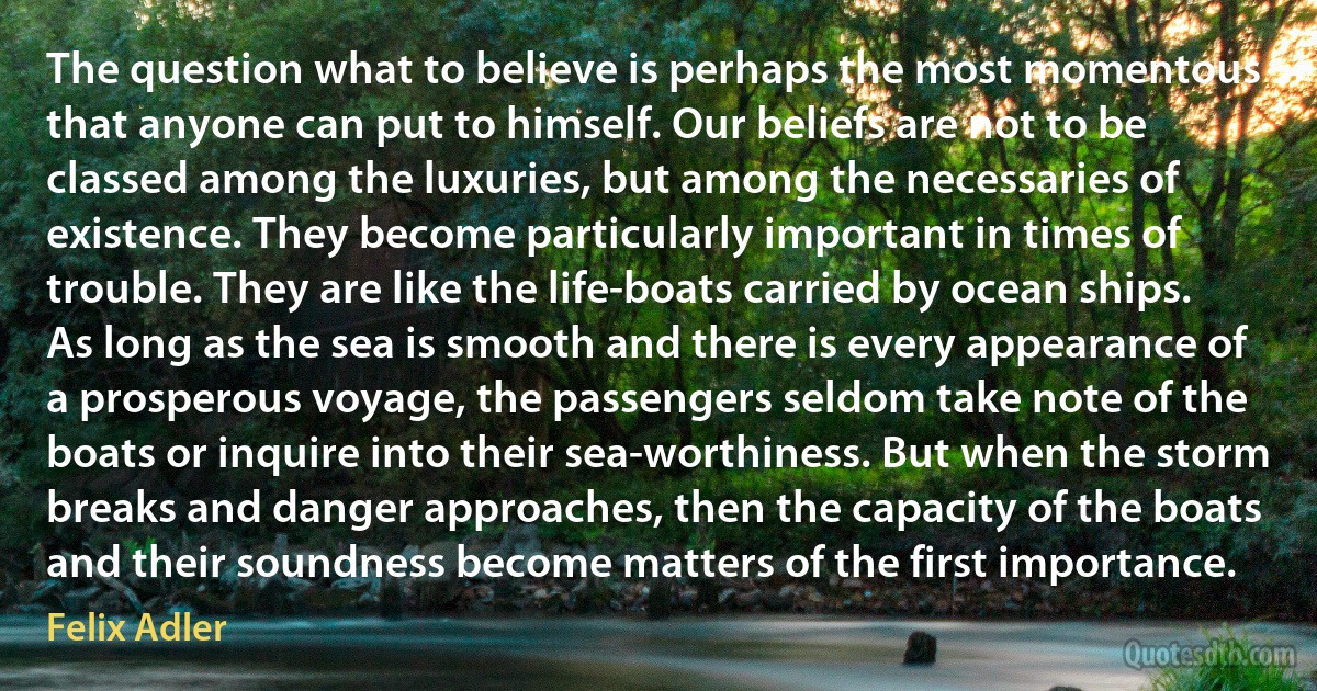 The question what to believe is perhaps the most momentous that anyone can put to himself. Our beliefs are not to be classed among the luxuries, but among the necessaries of existence. They become particularly important in times of trouble. They are like the life-boats carried by ocean ships. As long as the sea is smooth and there is every appearance of a prosperous voyage, the passengers seldom take note of the boats or inquire into their sea-worthiness. But when the storm breaks and danger approaches, then the capacity of the boats and their soundness become matters of the first importance. (Felix Adler)