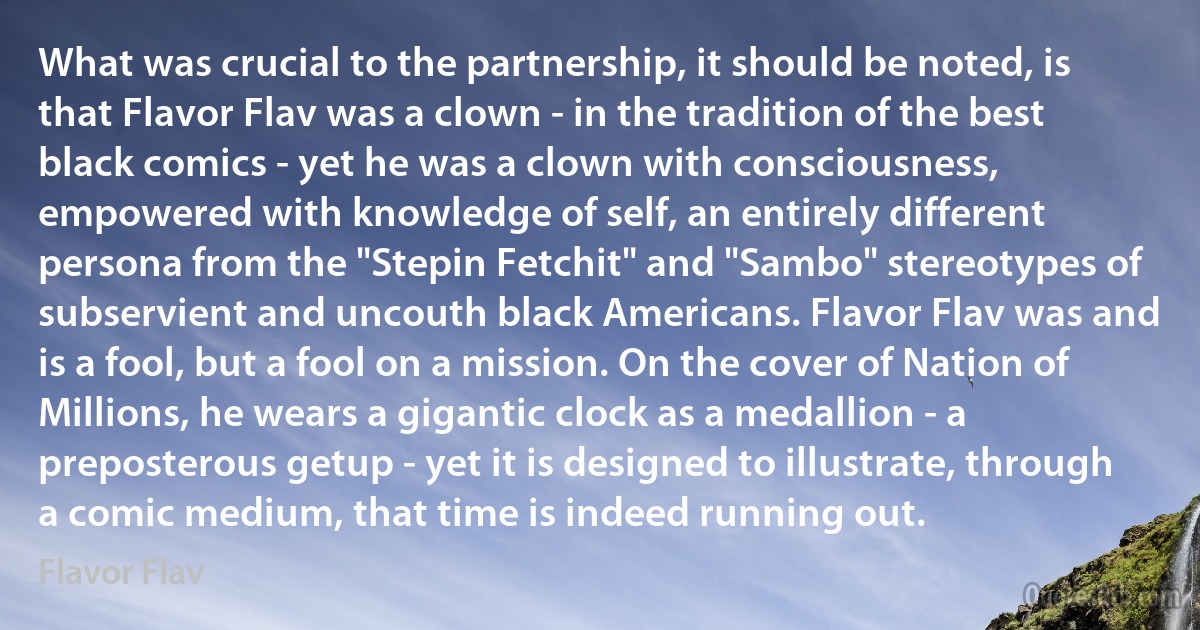 What was crucial to the partnership, it should be noted, is that Flavor Flav was a clown - in the tradition of the best black comics - yet he was a clown with consciousness, empowered with knowledge of self, an entirely different persona from the "Stepin Fetchit" and "Sambo" stereotypes of subservient and uncouth black Americans. Flavor Flav was and is a fool, but a fool on a mission. On the cover of Nation of Millions, he wears a gigantic clock as a medallion - a preposterous getup - yet it is designed to illustrate, through a comic medium, that time is indeed running out. (Flavor Flav)