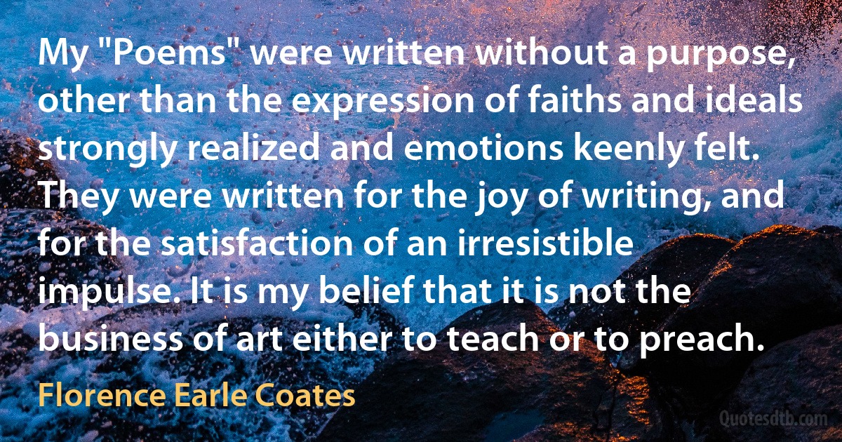 My "Poems" were written without a purpose, other than the expression of faiths and ideals strongly realized and emotions keenly felt. They were written for the joy of writing, and for the satisfaction of an irresistible impulse. It is my belief that it is not the business of art either to teach or to preach. (Florence Earle Coates)