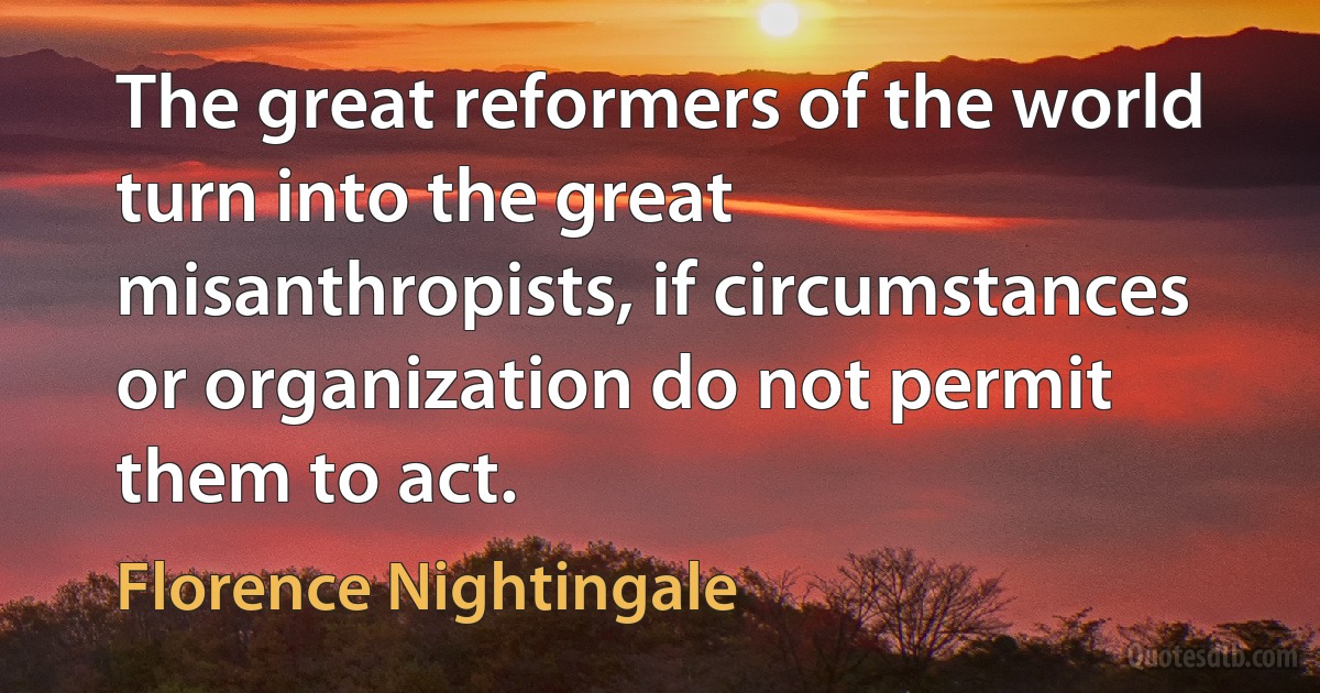 The great reformers of the world turn into the great misanthropists, if circumstances or organization do not permit them to act. (Florence Nightingale)