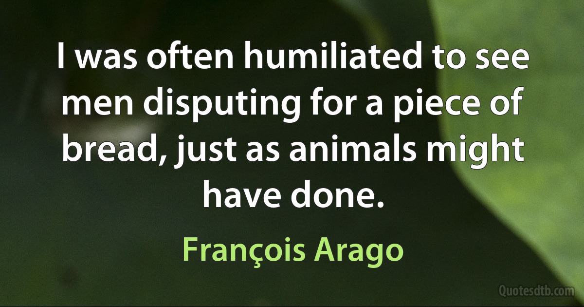 I was often humiliated to see men disputing for a piece of bread, just as animals might have done. (François Arago)