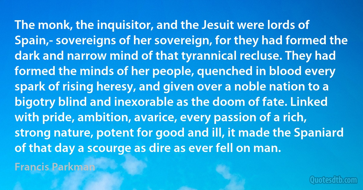 The monk, the inquisitor, and the Jesuit were lords of Spain,- sovereigns of her sovereign, for they had formed the dark and narrow mind of that tyrannical recluse. They had formed the minds of her people, quenched in blood every spark of rising heresy, and given over a noble nation to a bigotry blind and inexorable as the doom of fate. Linked with pride, ambition, avarice, every passion of a rich, strong nature, potent for good and ill, it made the Spaniard of that day a scourge as dire as ever fell on man. (Francis Parkman)