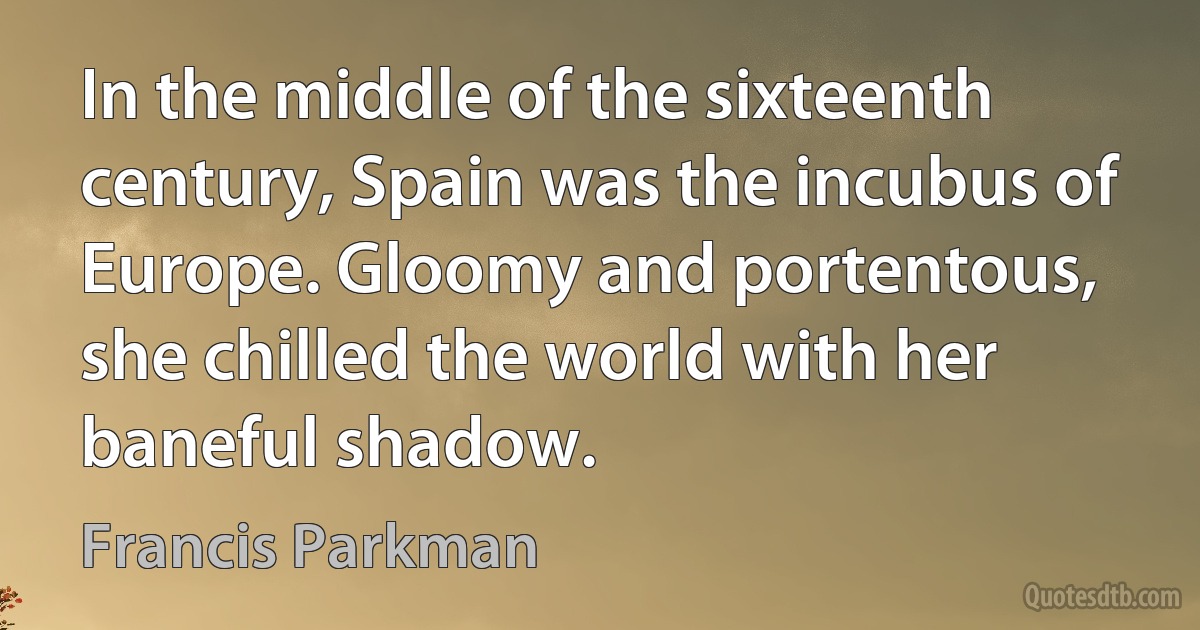 In the middle of the sixteenth century, Spain was the incubus of Europe. Gloomy and portentous, she chilled the world with her baneful shadow. (Francis Parkman)