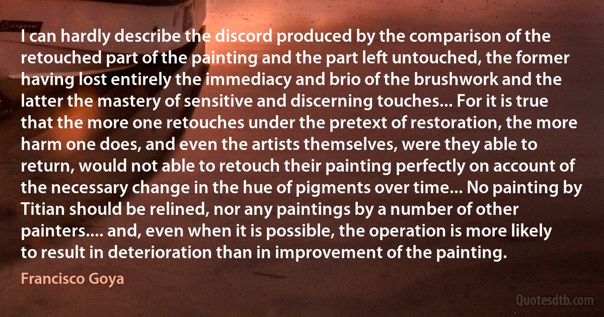 I can hardly describe the discord produced by the comparison of the retouched part of the painting and the part left untouched, the former having lost entirely the immediacy and brio of the brushwork and the latter the mastery of sensitive and discerning touches... For it is true that the more one retouches under the pretext of restoration, the more harm one does, and even the artists themselves, were they able to return, would not able to retouch their painting perfectly on account of the necessary change in the hue of pigments over time... No painting by Titian should be relined, nor any paintings by a number of other painters.... and, even when it is possible, the operation is more likely to result in deterioration than in improvement of the painting. (Francisco Goya)