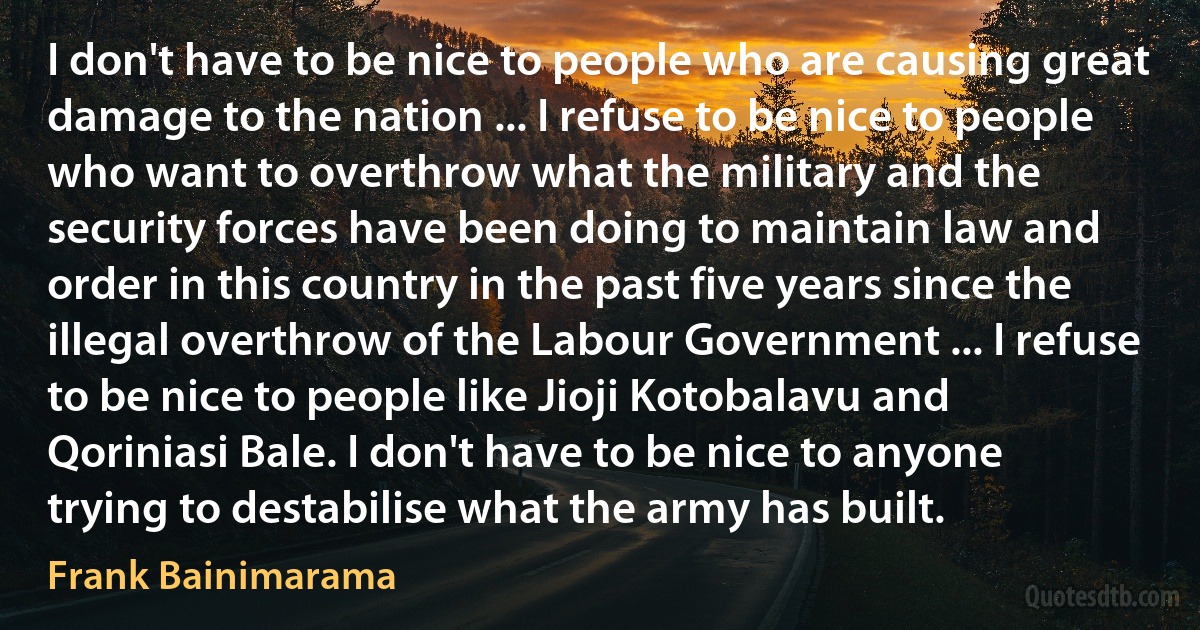 I don't have to be nice to people who are causing great damage to the nation ... I refuse to be nice to people who want to overthrow what the military and the security forces have been doing to maintain law and order in this country in the past five years since the illegal overthrow of the Labour Government ... I refuse to be nice to people like Jioji Kotobalavu and Qoriniasi Bale. I don't have to be nice to anyone trying to destabilise what the army has built. (Frank Bainimarama)