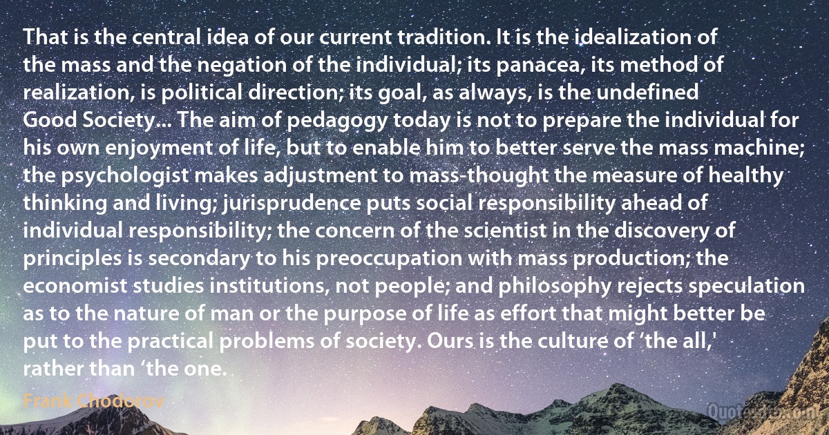 That is the central idea of our current tradition. It is the idealization of the mass and the negation of the individual; its panacea, its method of realization, is political direction; its goal, as always, is the undefined Good Society... The aim of pedagogy today is not to prepare the individual for his own enjoyment of life, but to enable him to better serve the mass machine; the psychologist makes adjustment to mass-thought the measure of healthy thinking and living; jurisprudence puts social responsibility ahead of individual responsibility; the concern of the scientist in the discovery of principles is secondary to his preoccupation with mass production; the economist studies institutions, not people; and philosophy rejects speculation as to the nature of man or the purpose of life as effort that might better be put to the practical problems of society. Ours is the culture of ‘the all,' rather than ‘the one. (Frank Chodorov)