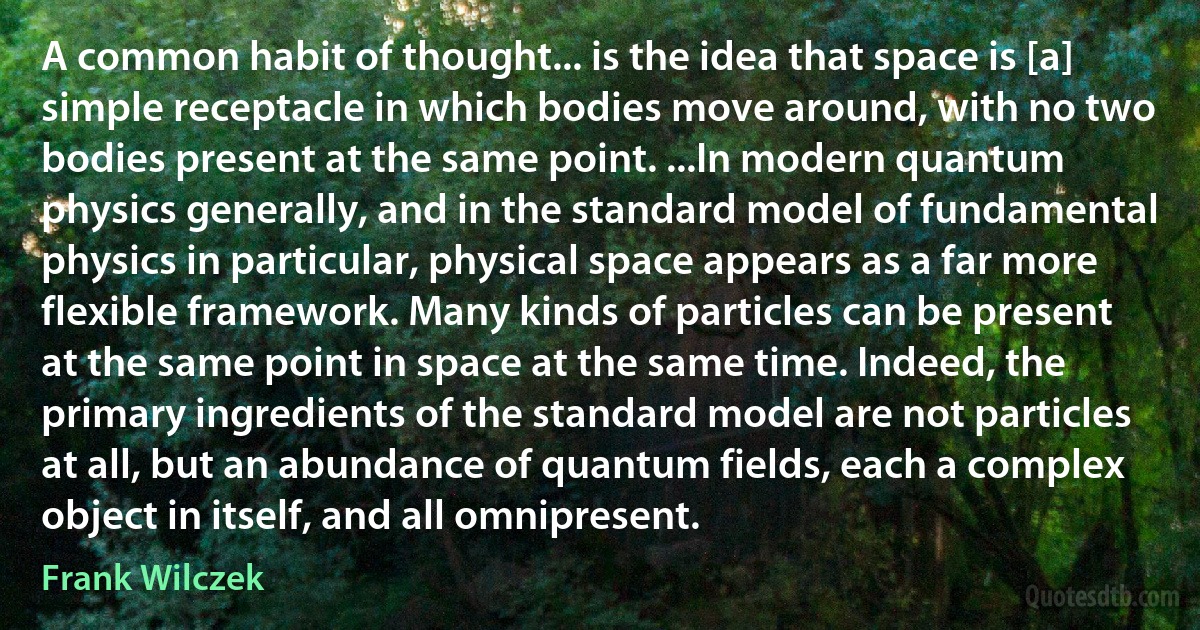 A common habit of thought... is the idea that space is [a] simple receptacle in which bodies move around, with no two bodies present at the same point. ...In modern quantum physics generally, and in the standard model of fundamental physics in particular, physical space appears as a far more flexible framework. Many kinds of particles can be present at the same point in space at the same time. Indeed, the primary ingredients of the standard model are not particles at all, but an abundance of quantum fields, each a complex object in itself, and all omnipresent. (Frank Wilczek)