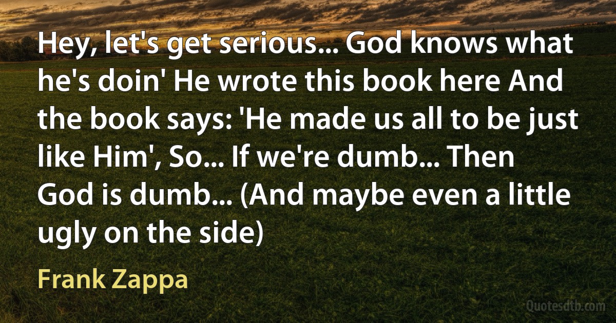 Hey, let's get serious... God knows what he's doin' He wrote this book here And the book says: 'He made us all to be just like Him', So... If we're dumb... Then God is dumb... (And maybe even a little ugly on the side) (Frank Zappa)