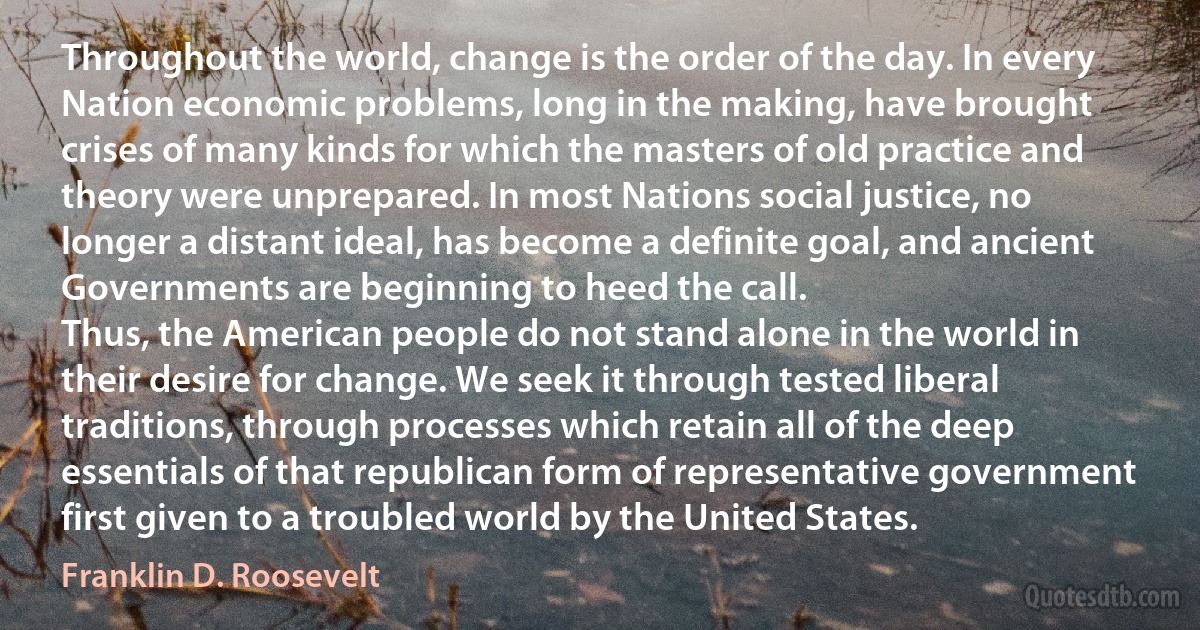 Throughout the world, change is the order of the day. In every Nation economic problems, long in the making, have brought crises of many kinds for which the masters of old practice and theory were unprepared. In most Nations social justice, no longer a distant ideal, has become a definite goal, and ancient Governments are beginning to heed the call.
Thus, the American people do not stand alone in the world in their desire for change. We seek it through tested liberal traditions, through processes which retain all of the deep essentials of that republican form of representative government first given to a troubled world by the United States. (Franklin D. Roosevelt)